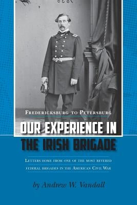 Our Experience in the Irish Brigade: Fredericksburg to Petersburg. Letters from one of the most revered federal brigades in the American Civil War by Vandall, Andrew W.