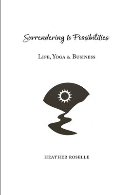 Surrendering to Possibilities: Life, Yoga & Business by Roselle, Heather J.