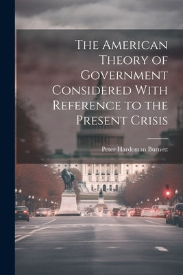 The American Theory of Government Considered With Reference to the Present Crisis by Burnett, Peter Hardeman