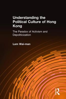 Understanding the Political Culture of Hong Kong: The Paradox of Activism and Depoliticization: The Paradox of Activism and Depoliticization by Wai-Man, Lam