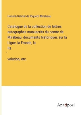 Catalogue de la collection de lettres autographes manuscrits du comte de Mirabeau, documents historiques sur la Ligue, la Fronde, la Révolution, by Riquetti Mirabeau, HonorÃ©-Gabriel de