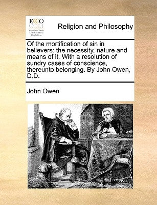 Of the Mortification of Sin in Believers: The Necessity, Nature and Means of It. with a Resolution of Sundry Cases of Conscience, Thereunto Belonging. by Owen, John