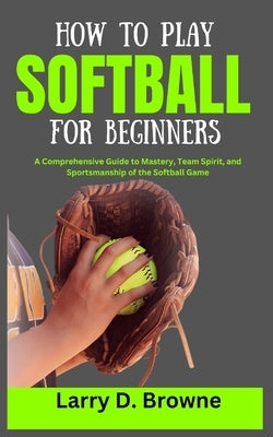 How to Play Softball for Beginners: A Comprehensive Guide to Mastery, Team Spirit, and Sportsmanship of the Softball Game by Browne, Larry