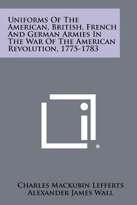 Uniforms Of The American, British, French And German Armies In The War Of The American Revolution, 1775-1783 by Lefferts, Charles Mackubin