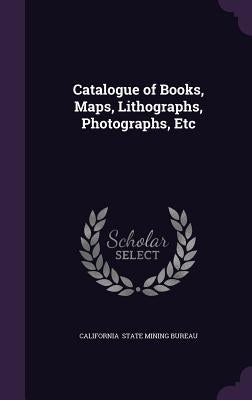 Catalogue of Books, Maps, Lithographs, Photographs, Etc by State Mining Bureau, California