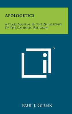 Apologetics: A Class Manual In The Philosophy Of The Catholic Religion by Glenn, Paul J.