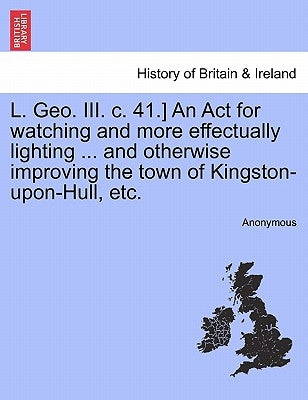 L. Geo. III. C. 41.] an ACT for Watching and More Effectually Lighting ... and Otherwise Improving the Town of Kingston-Upon-Hull, Etc. by Anonymous