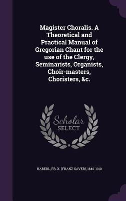 Magister Choralis. A Theoretical and Practical Manual of Gregorian Chant for the use of the Clergy, Seminarists, Organists, Choir-masters, Choristers, by Haberl, X. (Franz Xaver) 1840-1910