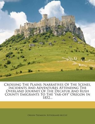 Crossing the Plains: Narratives of the Scenes, Incidents and Adventures Attending the Overland Journey of the Decatur and Rush County Emigr by Thomson, Origen