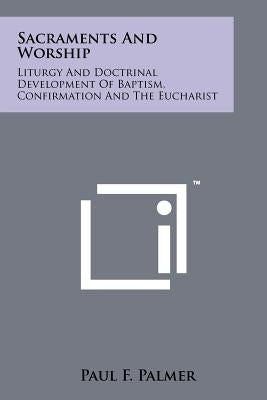Sacraments And Worship: Liturgy And Doctrinal Development Of Baptism, Confirmation And The Eucharist by Palmer, Paul F.