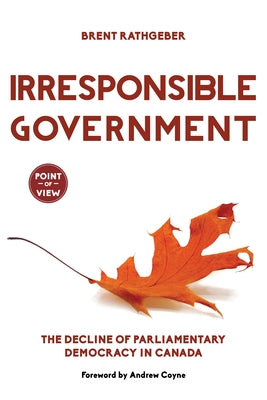 Irresponsible Government: The Decline of Parliamentary Democracy in Canada by Rathgeber, Brent