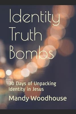 Identity Truth Bombs: 30 Days of Unpacking Identity in Jesus by Woodhouse, Mandy