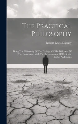 The Practical Philosophy: Being The Philosophy Of The Feelings, Of The Will, And Of The Conscience, With The Ascertainment Of Particular Rights And Du by Dabney, Robert Lewis