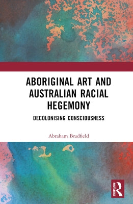 Aboriginal Art and Australian Racial Hegemony: Decolonising Consciousness by Bradfield, Abraham