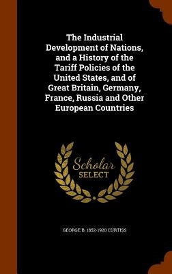 The Industrial Development of Nations, and a History of the Tariff Policies of the United States, and of Great Britain, Germany, France, Russia and Ot by Curtiss, George B. 1852-1920