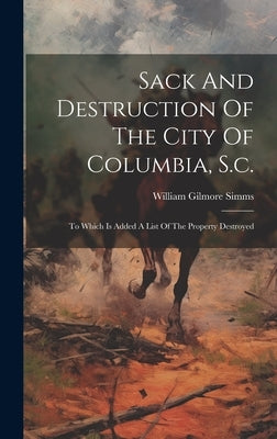 Sack And Destruction Of The City Of Columbia, S.c.: To Which Is Added A List Of The Property Destroyed by Simms, William Gilmore 1806-1870