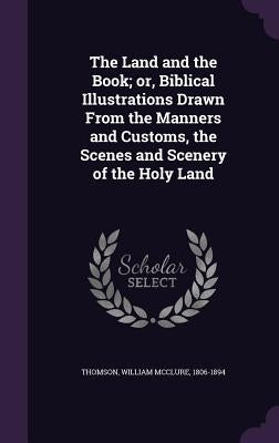 The Land and the Book; or, Biblical Illustrations Drawn From the Manners and Customs, the Scenes and Scenery of the Holy Land by Thomson, William McClure