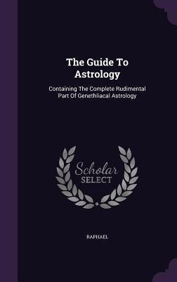 The Guide To Astrology: Containing The Complete Rudimental Part Of Genethliacal Astrology by Raphael