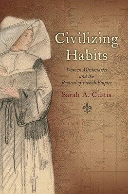 Civilizing Habits: Women Missionaries and the Revival of French Empire by Curtis, Sarah A.