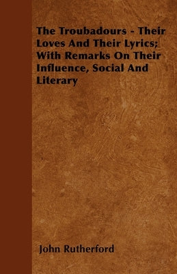 The Troubadours - Their Loves and Their Lyrics; With Remarks on Their Influence, Social and Literary by Rutherford, John