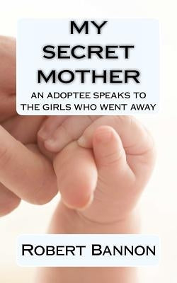 My Secret Mother an adoptee speaks to the girls who went away by Bannon, Robert J.