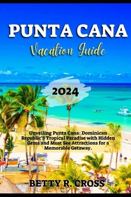 Punta Cana Vacation Guide 2024: Unveiling Punta Cana: Dominican Republic's Tropical Paradise with Hidden Gems and Must See Attractions for a Memorable by Cross, Betty R.