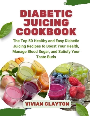 Diabetic Juicing Cookbook: The Top 50 Healthy and Easy Diabetic Juicing Recipes to Boost Your Health, Manage Blood Sugar, and Satisfy Your Taste Buds by Clayton, Vivian