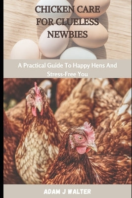 Chicken Care for Clueless Newbies: A Practical Guide To Happy Hens And Stress-Free You by Walter, Adam J.