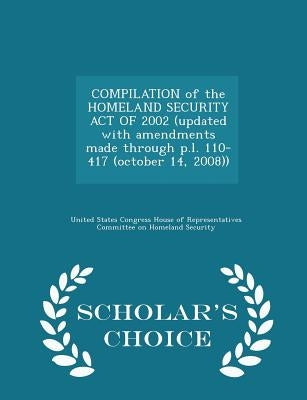 Compilation of the Homeland Security Act of 2002 (Updated with Amendments Made Through P.L. 110-417 (October 14, 2008)) - Scholar's Choice Edition by United States Congress House of Represen