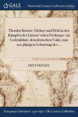 Theodor Körner: Dichter und Held in den Kämpfen des Lützow'schen Freikorps: ein Gedenkblatt, dem dentschen Volke zum 100 jährigen Geburtstag des ... by Frenzel, Fritz