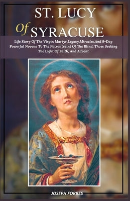 St. Lucy of Syracuse: Life Story Of The Virgin Martyr, Legacy, Miracles, And 9-Day Powerful Novena To The Patron Saint Of The Blind, Those S by Forbes, Joseph