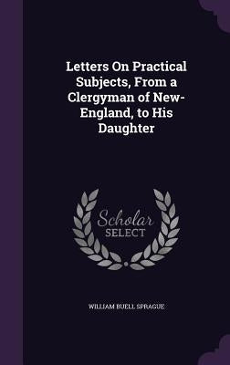 Letters On Practical Subjects, From a Clergyman of New-England, to His Daughter by Sprague, William Buell