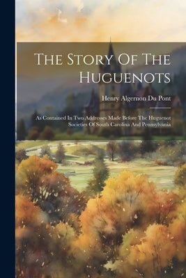 The Story Of The Huguenots: As Contained In Two Addresses Made Before The Huguenot Societies Of South Carolina And Pennsylvania by Henry Algernon Du Pont