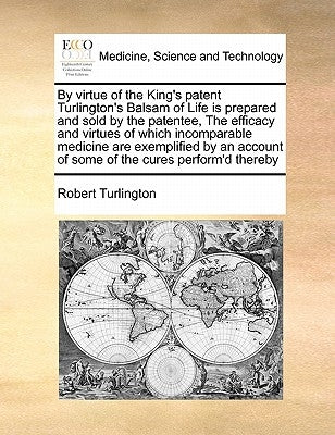 By Virtue of the King's Patent Turlington's Balsam of Life Is Prepared and Sold by the Patentee, the Efficacy and Virtues of Which Incomparable Medici by Turlington, Robert