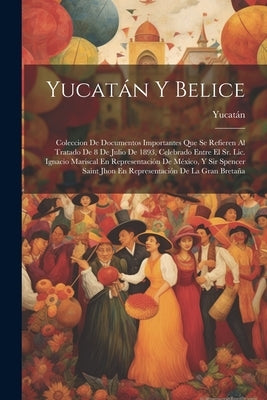 Yucatán Y Belice: Coleccion De Documentos Importantes Que Se Refieren Al Tratado De 8 De Julio De 1893, Celebrado Entre El Sr. Lic. Igna by Yucat&#195;&#161;n