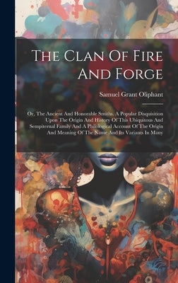 The Clan Of Fire And Forge: Or, The Ancient And Honorable Smiths. A Popular Disquisition Upon The Origin And History Of This Ubiquitous And Sempit by Oliphant, Samuel Grant