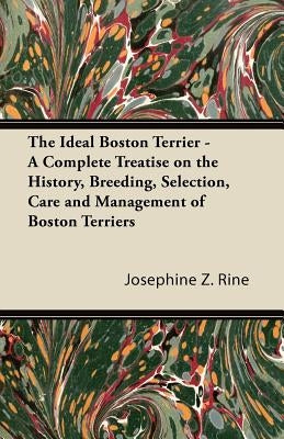 The Ideal Boston Terrier - A Complete Treatise on the History, Breeding, Selection, Care and Management of Boston Terriers by Rine, Josephine Z.