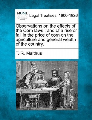 Observations on the Effects of the Corn Laws: And of a Rise or Fall in the Price of Corn on the Agriculture and General Wealth of the Country. by Malthus, Thomas Robert