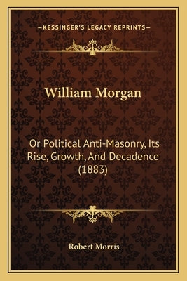 William Morgan: Or Political Anti-Masonry, Its Rise, Growth, And Decadence (1883) by Morris, Robert