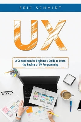 UX: A Comprehensive Beginner's Guide to Learn the UX Realms of UX Programming by Schmidt, Eric