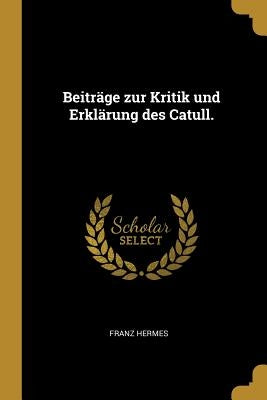 Beiträge zur Kritik und Erklärung des Catull. by Hermes, Franz