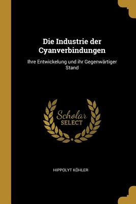 Die Industrie der Cyanverbindungen: Ihre Entwickelung und ihr Gegenwärtiger Stand by KÃ¶hler, Hippolyt