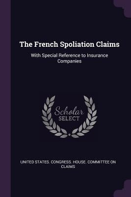 The French Spoliation Claims: With Special Reference to Insurance Companies by United States Congress House Committe