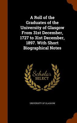 A Roll of the Graduates of the University of Glasgow From 31st December, 1727 to 31st December, 1897. With Short Biographical Notes by University of Glasgow