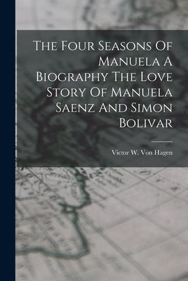 The Four Seasons Of Manuela A Biography The Love Story Of Manuela Saenz And Simon Bolivar by Von Hagen, Victor W.
