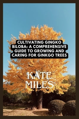 Cultivating Ginkgo Biloba: A Comprehensive Guide to Growing and Caring for Ginkgo Trees: Unlocking the Ancient Wisdom of the Maidenhair Tree for by Miles, Kate