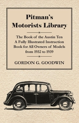 Pitman's Motorists Library - The Book of the Austin Ten - A Fully Illustrated Instruction Book for All Owners of Models from 1932 to 1939 by Goodwin, Gordon G.