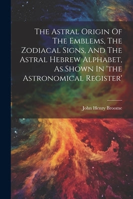 The Astral Origin Of The Emblems, The Zodiacal Signs, And The Astral Hebrew Alphabet, As Shown In 'the Astronomical Register' by Broome, John Henry