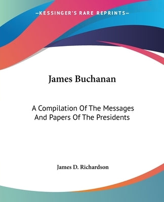 James Buchanan: A Compilation Of The Messages And Papers Of The Presidents by Richardson, James D.
