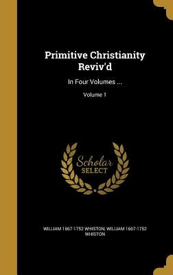 Primitive Christianity Reviv'd: In Four Volumes ...; Volume 1 by Whiston, William 1667-1752